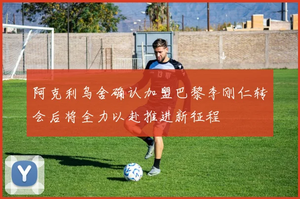 阿克利乌舍确认加盟巴黎李刚仁转会后将全力以赴推进新征程