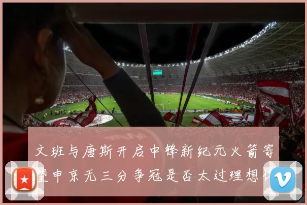 文班与唐斯开启中锋新纪元火箭寄望申京无三分争冠是否太过理想化