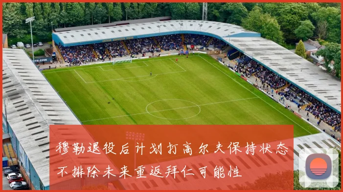穆勒退役后计划打高尔夫保持状态不排除未来重返拜仁可能性