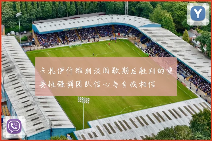 卡扎伊什维利谈间歇期后胜利的重要性强调团队信心与自我相信