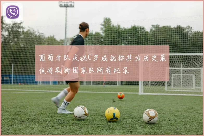 葡萄牙队庆祝C罗成就称其为历史最佳将刷新国家队所有纪录