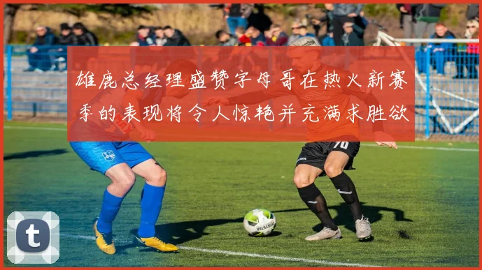 雄鹿总经理盛赞字母哥在热火新赛季的表现将令人惊艳并充满求胜欲