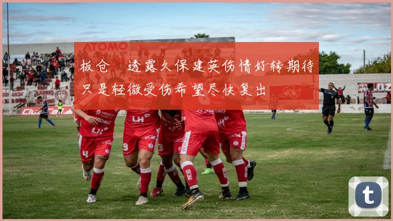 板仓滉透露久保建英伤情好转期待只是轻微受伤希望尽快复出