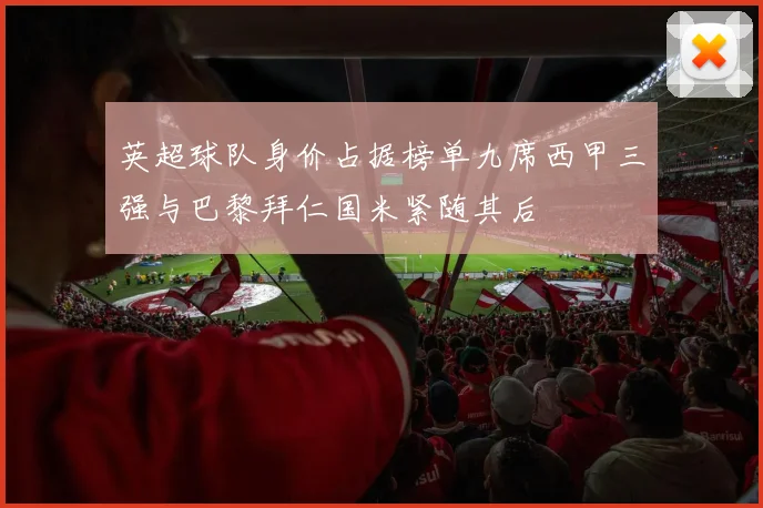 英超球队身价占据榜单九席西甲三强与巴黎拜仁国米紧随其后
