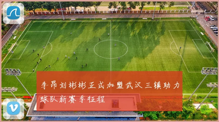 李昂刘彬彬正式加盟武汉三镇助力球队新赛季征程