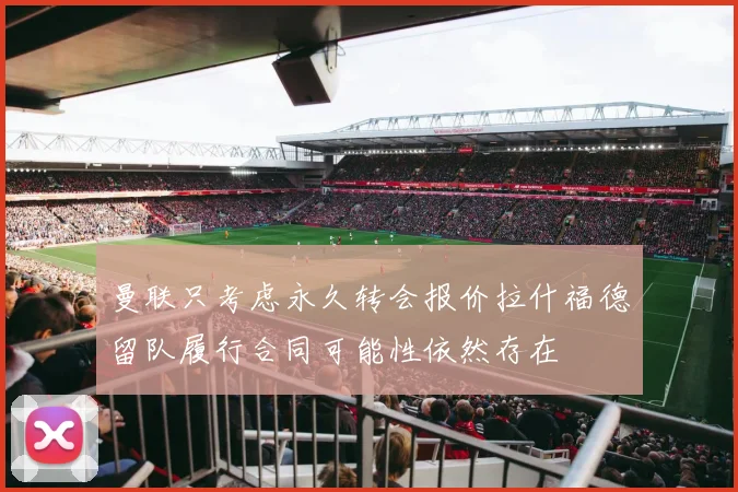 曼联只考虑永久转会报价拉什福德留队履行合同可能性依然存在
