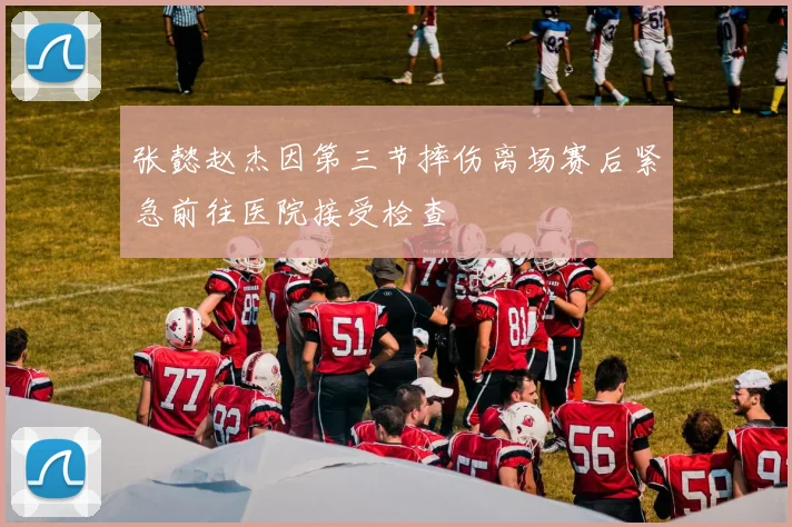 张懿赵杰因第三节摔伤离场赛后紧急前往医院接受检查