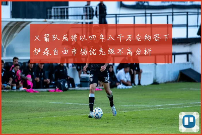 火箭队或将以四年八千万合约签下伊森自由市场优先级不高分析