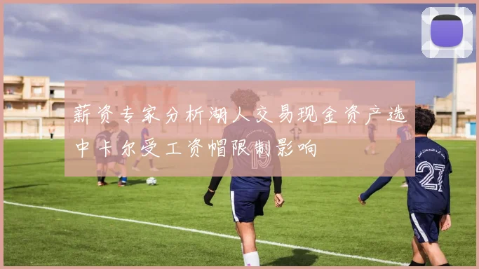 薪资专家分析湖人交易现金资产选中卡尔受工资帽限制影响